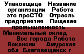 Упаковщица › Название организации ­ Работа-это проСТО › Отрасль предприятия ­ Пищевая промышленность › Минимальный оклад ­ 20 000 - Все города Работа » Вакансии   . Амурская обл.,Благовещенск г.